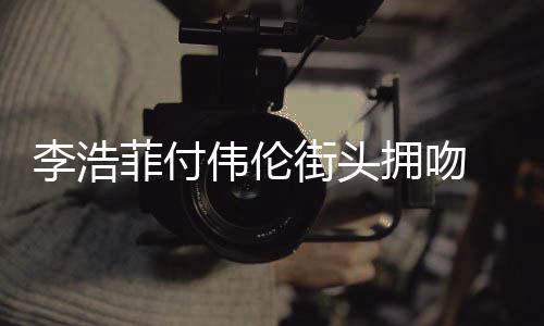 街头介绍伟伦个人拥吻是谁资料作品浩菲李浩 李菲付