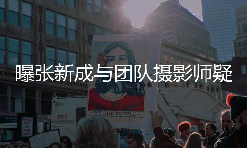 新成曝张队摄女生与团影师疑恋爱 发文否认