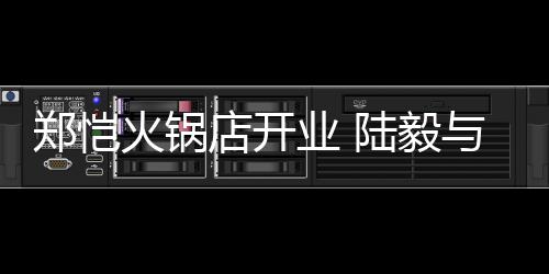 捧场剪彩店开业 与蔡少芬郑恺火锅陆毅前来
