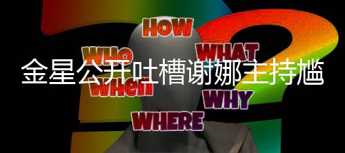 谢娜金星迪吓到翻吐槽公开尴尬滚 杨主持