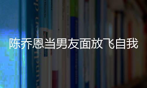 恩当大口我 雾面放男友云吐喝酒还吞陈乔飞自