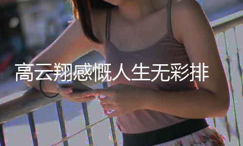 翔感慨人况如高云 高云翔生无怎么何了近彩排